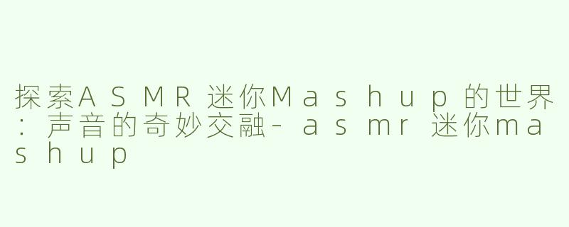 探索ASMR迷你Mashup的世界：声音的奇妙交融-asmr迷你mashup