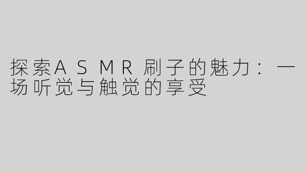 探索ASMR刷子的魅力：一场听觉与触觉的享受