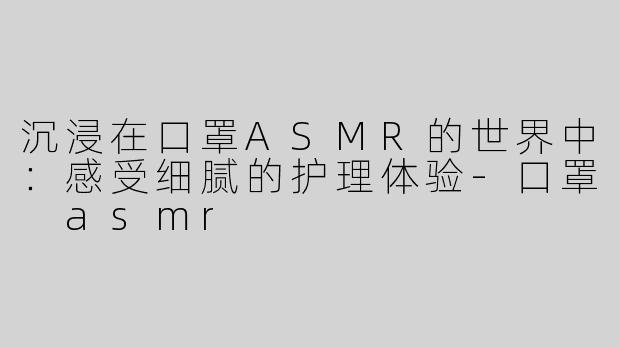 沉浸在口罩ASMR的世界中：感受细腻的护理体验-口罩 asmr