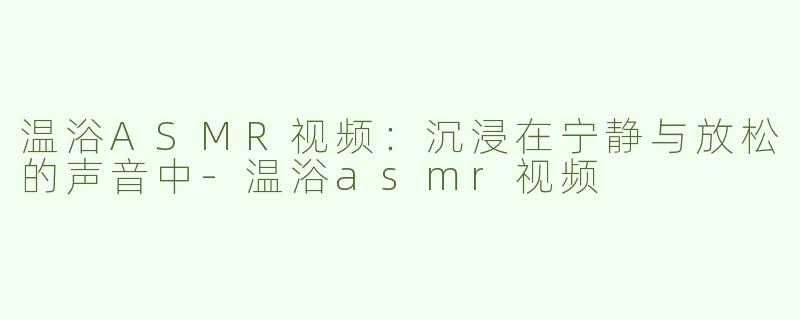 温浴ASMR视频：沉浸在宁静与放松的声音中-温浴asmr视频
