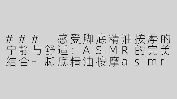 ### 感受脚底精油按摩的宁静与舒适：ASMR的完美结合-脚底精油按摩asmr