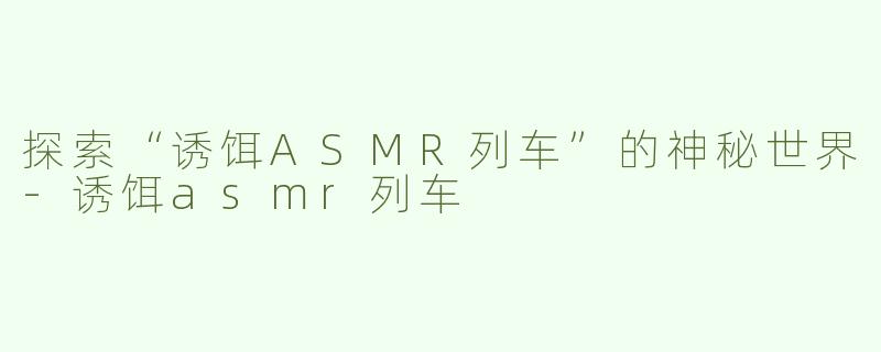 探索“诱饵ASMR列车”的神秘世界-诱饵asmr列车