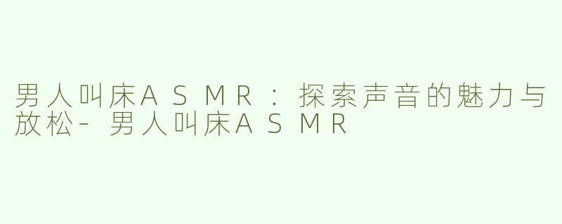 男人叫床ASMR：探索声音的魅力与放松-男人叫床ASMR