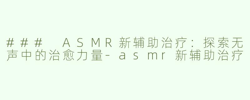 ### ASMR新辅助治疗：探索无声中的治愈力量-asmr新辅助治疗