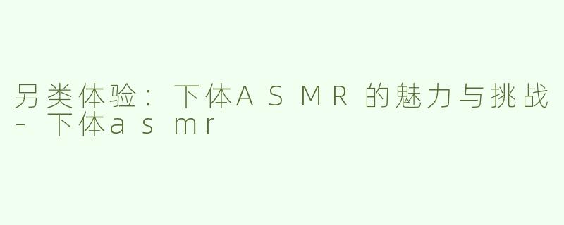 另类体验：下体ASMR的魅力与挑战-下体asmr