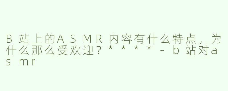 B站上的ASMR内容有什么特点，为什么那么受欢迎？****