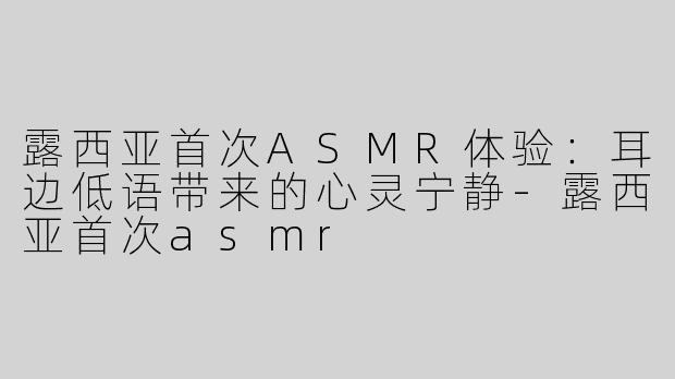 露西亚首次ASMR体验：耳边低语带来的心灵宁静-露西亚首次asmr