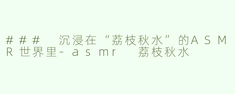 ### 沉浸在“荔枝秋水”的ASMR世界里-asmr 荔枝秋水
