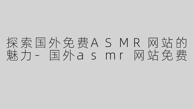 探索国外免费ASMR网站的魅力-国外asmr网站免费