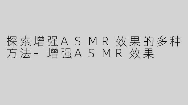 探索增强ASMR效果的多种方法-增强ASMR效果