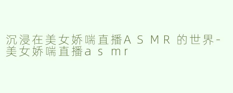 沉浸在美女娇喘直播ASMR的世界-美女娇喘直播asmr