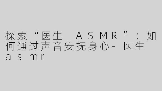 探索“医生 ASMR”：如何通过声音安抚身心-医生 asmr