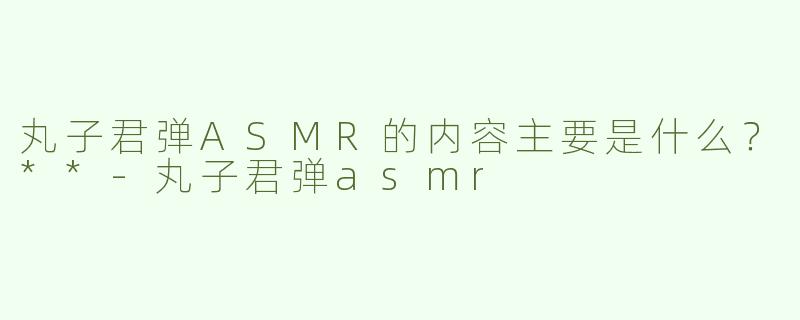 丸子君弹ASMR的内容主要是什么？**
