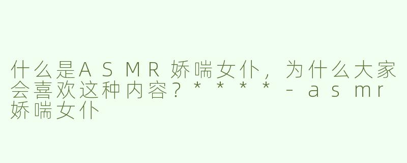 什么是ASMR娇喘女仆，为什么大家会喜欢这种内容？****