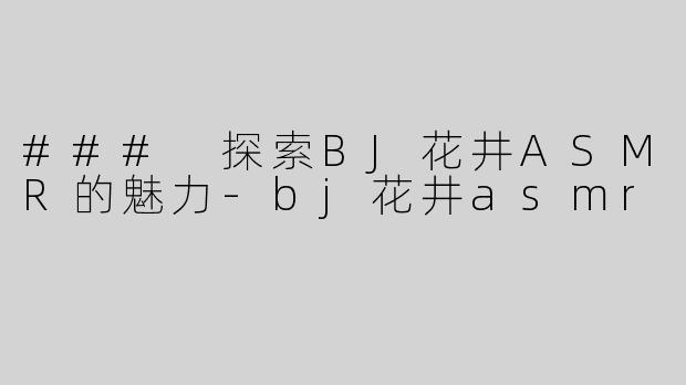 ### 探索BJ花井ASMR的魅力-bj花井asmr