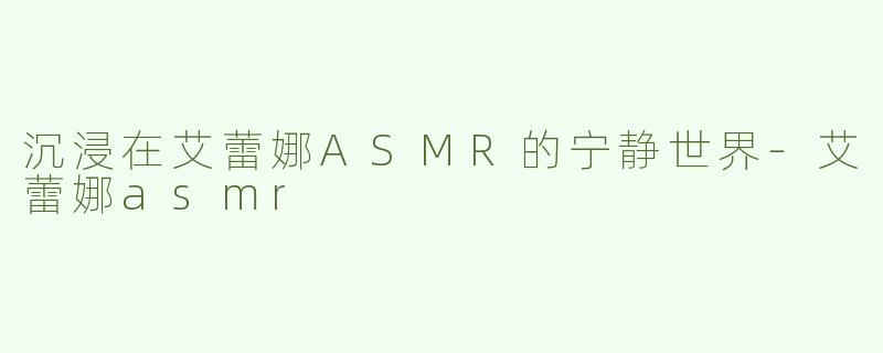 沉浸在艾蕾娜ASMR的宁静世界-艾蕾娜asmr