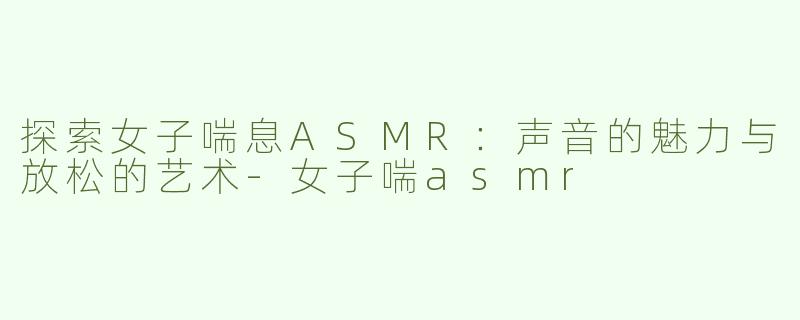 探索女子喘息ASMR：声音的魅力与放松的艺术
