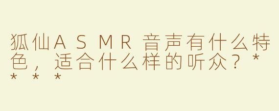 狐仙ASMR音声有什么特色，适合什么样的听众？****