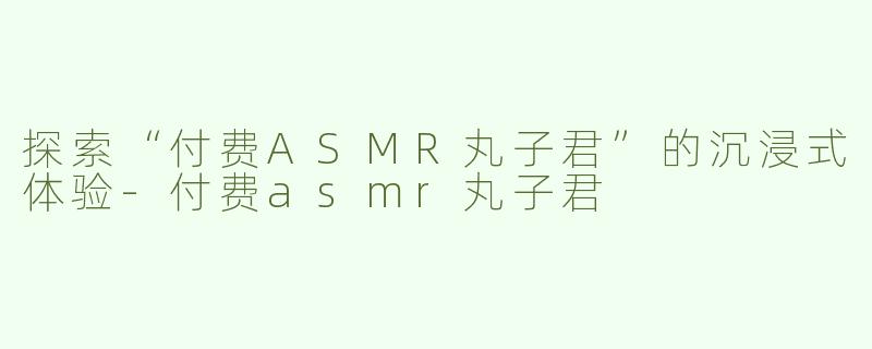 探索“付费ASMR丸子君”的沉浸式体验-付费asmr丸子君