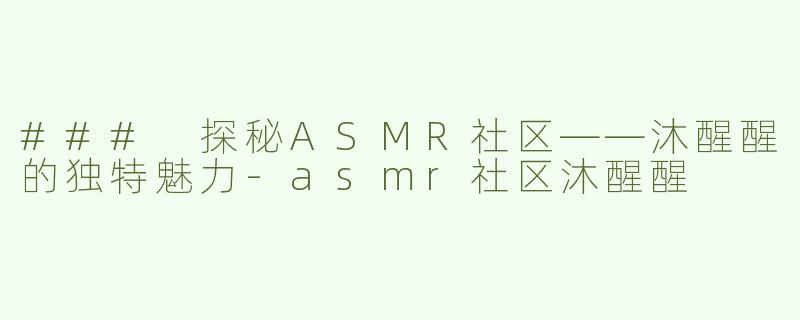### 探秘ASMR社区——沐醒醒的独特魅力-asmr社区沐醒醒