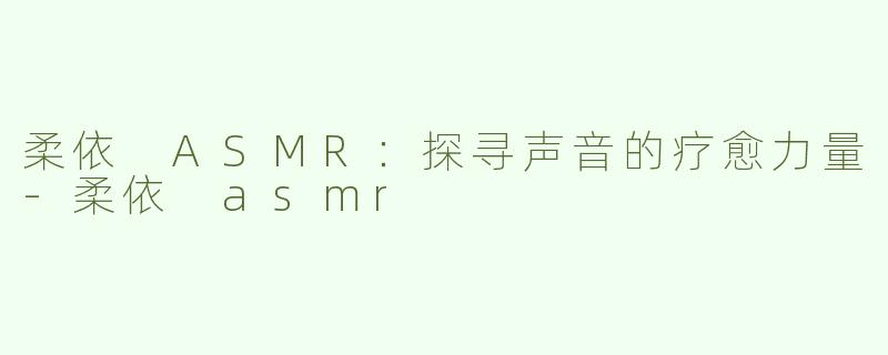 柔依 ASMR：探寻声音的疗愈力量-柔依 asmr