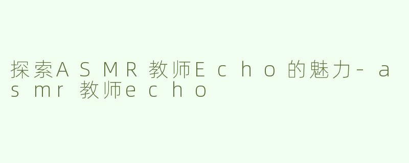 探索ASMR教师Echo的魅力-asmr教师echo