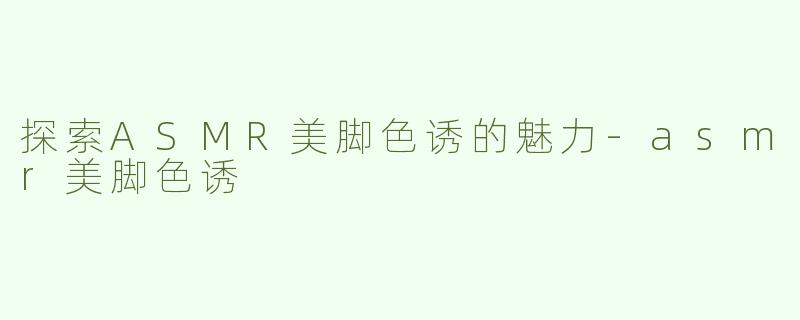 探索ASMR美脚色诱的魅力-asmr美脚色诱