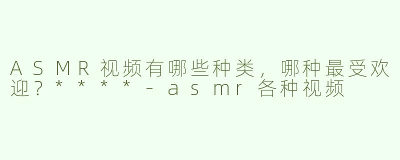 ASMR视频有哪些种类，哪种最受欢迎？****