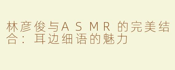 林彦俊与ASMR的完美结合：耳边细语的魅力