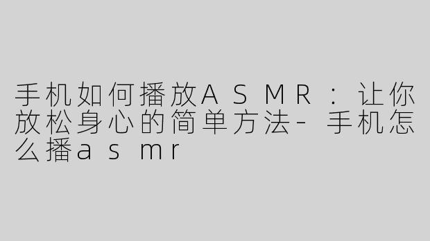 手机如何播放ASMR：让你放松身心的简单方法-手机怎么播asmr