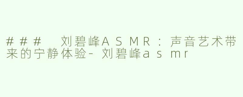 ### 刘碧峰ASMR：声音艺术带来的宁静体验-刘碧峰asmr