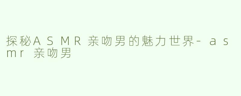 探秘ASMR亲吻男的魅力世界-asmr亲吻男