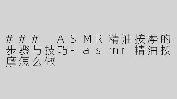 ### ASMR精油按摩的步骤与技巧-asmr精油按摩怎么做