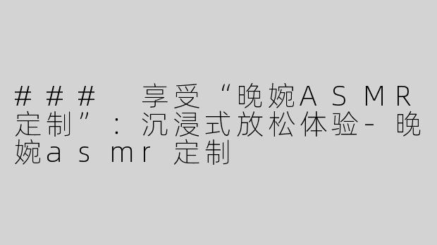 ### 享受“晚婉ASMR定制”：沉浸式放松体验-晚婉asmr定制