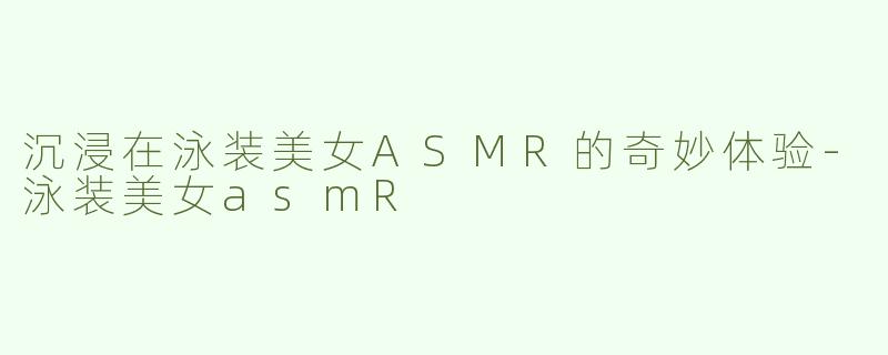 沉浸在泳装美女ASMR的奇妙体验-泳装美女asmR