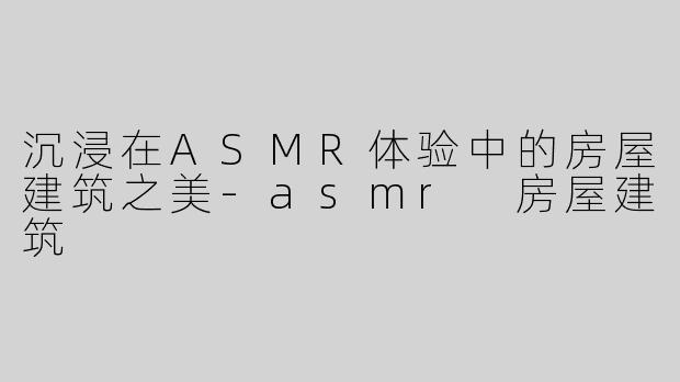沉浸在ASMR体验中的房屋建筑之美