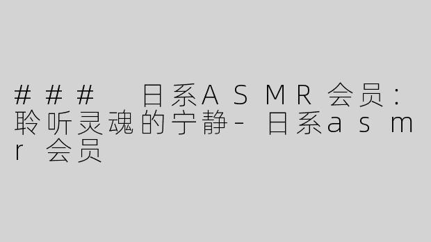 ### 日系ASMR会员：聆听灵魂的宁静-日系asmr会员