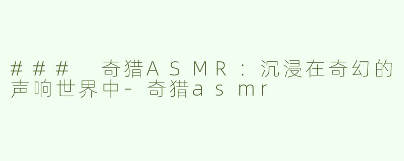 ### 奇猎ASMR：沉浸在奇幻的声响世界中-奇猎asmr