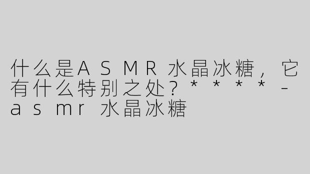 什么是ASMR水晶冰糖，它有什么特别之处？****