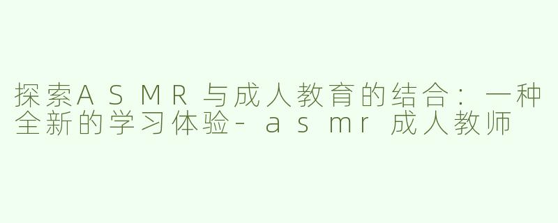 探索ASMR与成人教育的结合：一种全新的学习体验