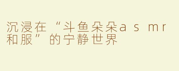 沉浸在“斗鱼朵朵asmr和服”的宁静世界