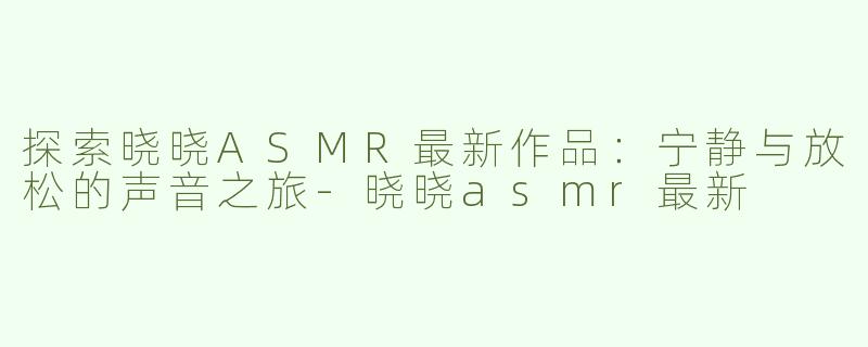 探索晓晓ASMR最新作品：宁静与放松的声音之旅-晓晓asmr最新