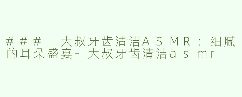 ### 大叔牙齿清洁ASMR：细腻的耳朵盛宴-大叔牙齿清洁asmr