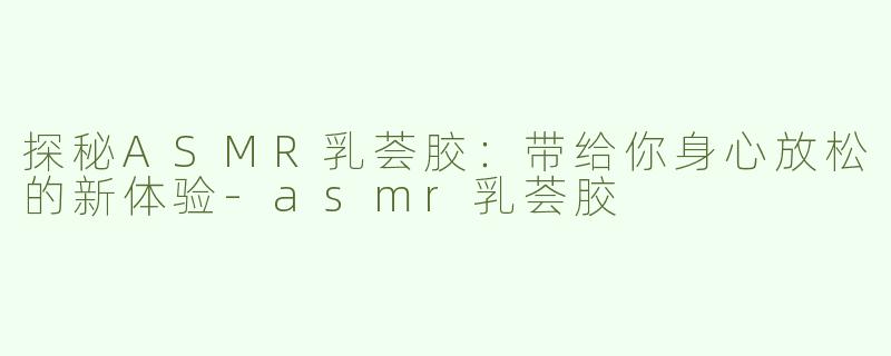 探秘ASMR乳荟胶：带给你身心放松的新体验-asmr乳荟胶
