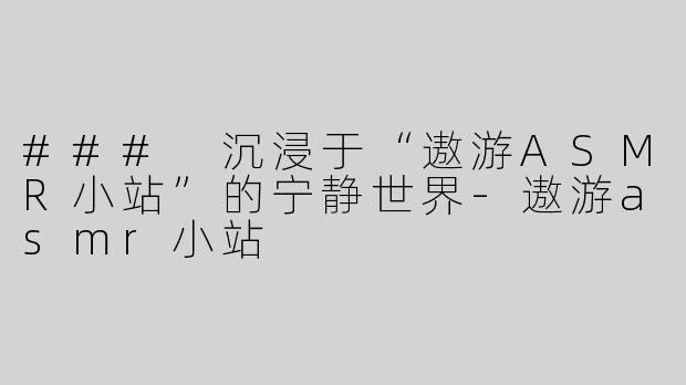 ### 沉浸于“遨游ASMR小站”的宁静世界-遨游asmr小站