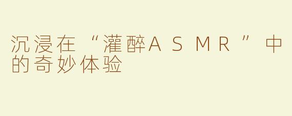 沉浸在“灌醉ASMR”中的奇妙体验