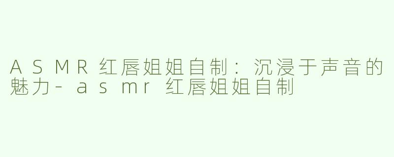 ASMR红唇姐姐自制：沉浸于声音的魅力-asmr红唇姐姐自制