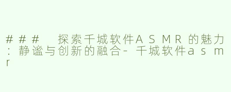 ### 探索千城软件ASMR的魅力：静谧与创新的融合-千城软件asmr