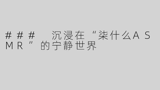 ### 沉浸在“柒什么ASMR”的宁静世界