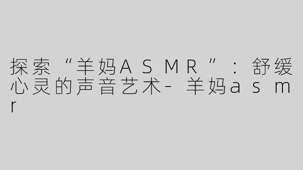 探索“羊妈ASMR”：舒缓心灵的声音艺术-羊妈asmr